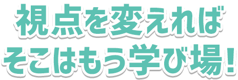 視点を変えれば、そこはもう学び場!